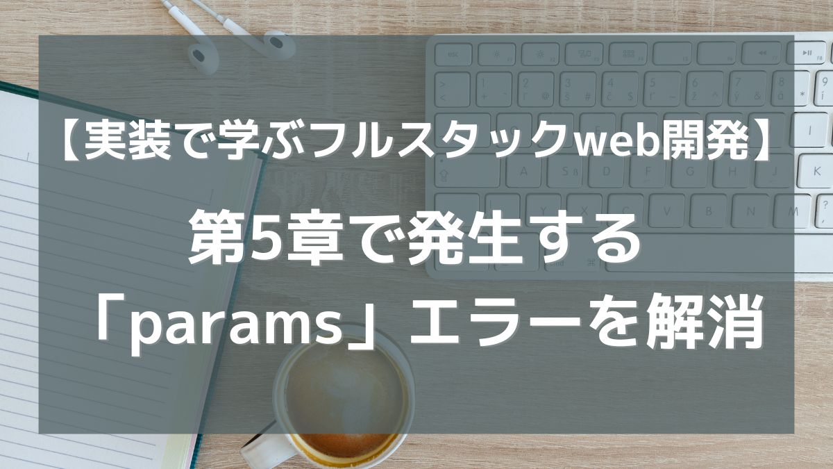 【実装で学ぶフルスタックweb開発】第5章で発生する「params」エラーを解消してみた